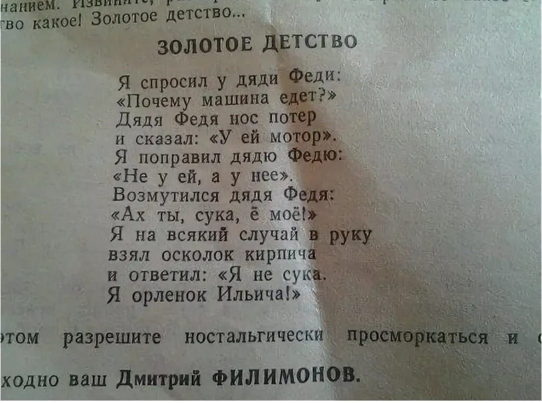 ЗОЛОТОЕ ДЕТСТВО\nЯ спросил у дяди Феди:\n«Почему машина едет?»\nДядя Федя нос потёр\nи сказал: «У неё мотор».\nЯ попробовал дядю Федю:\n«Не у неё, а у неё»?\nВозмутился дядя Федя:\n«Ах ты, сука, её моё!»\nЯ на всякий случай в руку\nвзял осколок кирпича\nи ответил: «Я не сука.\nЯ орёл Ильича!»