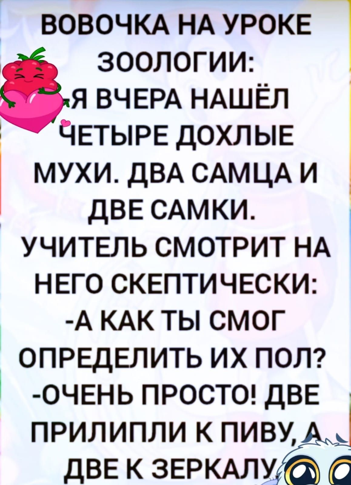 Я вчера нашёл четыре дохлые мухи. Два самца и две самки. Учитель смотрит на него скептически: - А как ты смог определить их пол? - Очень просто! Две прилепили к пиву, а две к зеркалу