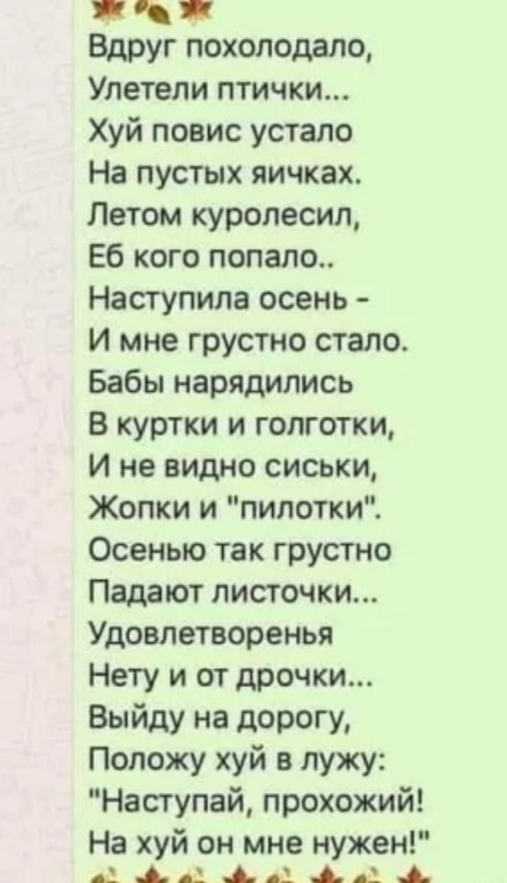 Вдруг похолодало,
Улетели птички...
Хуй повис устало
На пустых яичках.
Летом куролесил,
Еб кого попало..
Наступила осень -
И мне грустно стало.
Бабы нарядились
В куртки и голготки,
И не видно сиськи,
Жопки и пилотки.
Осенью так грустно
Падают листочки...
Удовлетворенья
Нет и от дрочки...
Выйду на дорогу,
Положу хуй в лужу:
