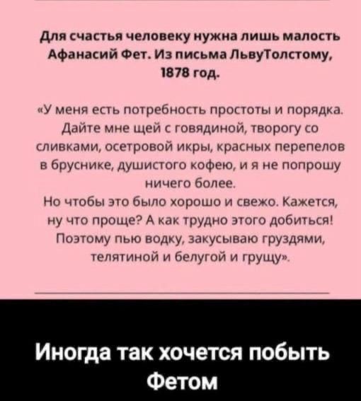 Для счастья человеку нужна лишь малость Афанасий Фет. Из письма ЛьвуТолстому, 1878 год.
«У меня есть потребность простоты и порядка. Дайте мне шей с говядиной, творогу со сливками, осетровой икры, красных перепелов в бруснике, душистого кофе, и я и не попрошу ничего более.
Но чтобы это было хорошо и свежо. Кажется, ну что проще? А как трудно этого добыть! Поэтому пью водку, закусиваю грушдами, телятиной и белугой и грущу.»
Иногда так хочется побыть Фетом