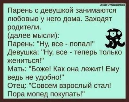 Парень с девушкой занимаются любовью у него дома. Заходят родители. (далее мысли): Парень: «Ну, все — попал!» Девушка: «Ну, все — теперь только жениться!» Мать: «Боже! Как она лежит! Ему ведь не удобно!» Отец: «Совсем взрослый стал! Пора мопед покупать!»