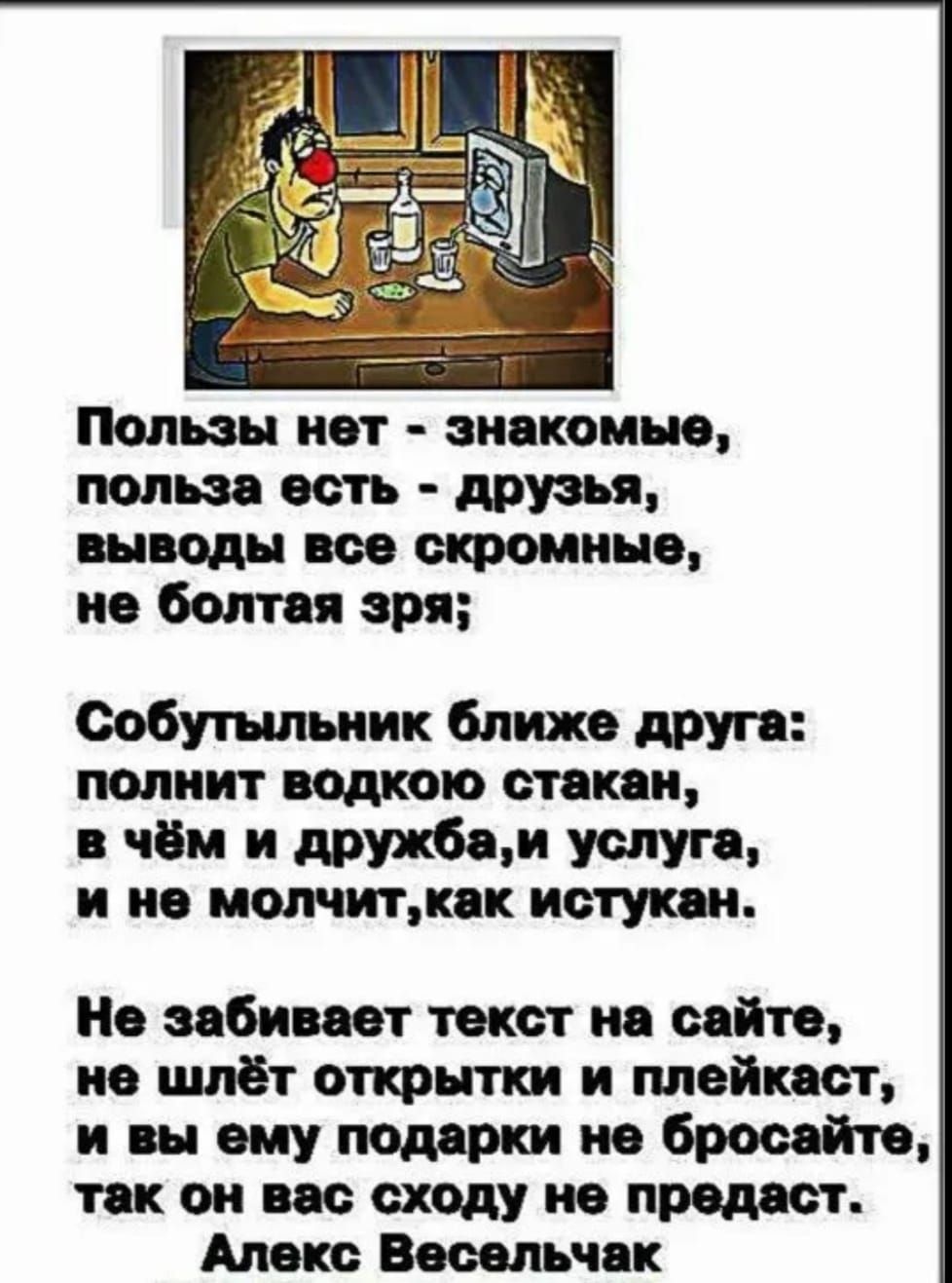 Ползы нет - знакомые, польза есть - друзья, выводы все скромные, не болтая зрa;
Собутыльник ближе друга: полнит водкою стакан, в чём и дружба,и услуга, и не молчит,как истукан.
Не забивает текст на сайте, не шлёт открытки и плейкаст, и вы ему подарки не бросайте, так он вас сходу не предаст.
Алекс Весельчак