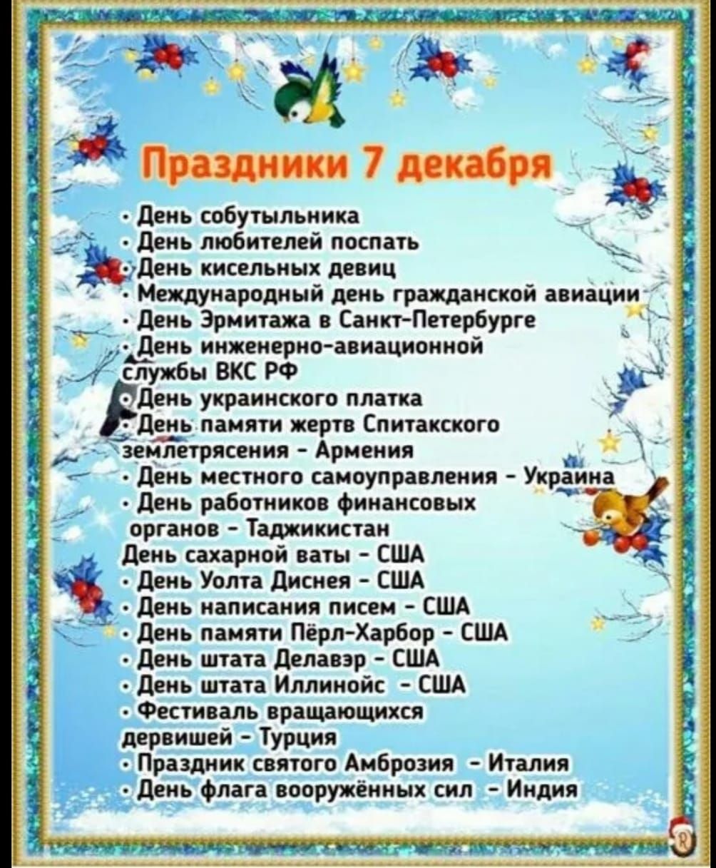 Праздники 7 декабря • День собутыльника • День любителей поспать • День кисельных девиц • Международный день гражданской авиации • День Эрмитажа в Санкт-Петербурге • День инженерно-авиационной службы ВКС РФ • День украинского плаката • День памяти жертв Спитакского землетрясения • День местного самоуправления — Украина • День работников финансовых органов — Таджикистан • День сахарной ваты — США • День флага вооружённых сил — Индия