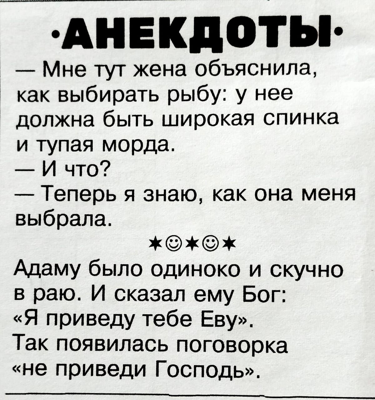 АНЕКДОТЫ. Мне тут жена объяснила, как выбирать рыбу: у нее должна быть широкая спинка и тупая морда. – И что? – Теперь я знаю, как она меня выбрала. ★☉☉★ Адам был одиноко и скучно в раю. И сказал ему Бог: «Я привведу тебе Еву». Так появилась поговорка «не приведи Господь».