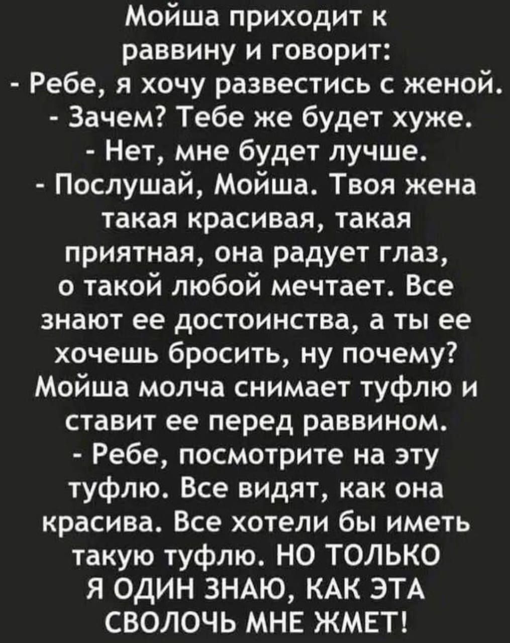 Мойша приходит к раввину и говорит:\n- Ребе, я хочу развестись с женой.\n- Зачем? Тебе же будет хуже.\n- Нет, мне будет лучше.\n- Послушай, Мойша. Твоя жена такая красивая, такая приятная, она радует глаз, о такой любой мечтает. Все знают ее достоинства, а ты ее хочешь бросить, ну почему?\nМойша молча снимает туфлю и ставит её перед раввином.\n- Ребе, посмотри на эту туфлю. Все видят, как она красива. Все хотели бы иметь такую туфлю. НО ТОЛЬКО Я ОДИН ЗНАЮ, КАК ЭТА СВОЛОЧЬ МНЕ ЖМЕТ!