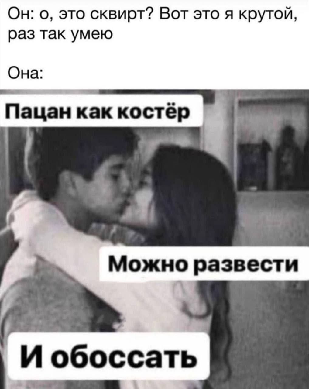 Он: о, это сквирт? Вот это я крутой, раз так умею Она: Пацан как костёр Можно развести И обоссать