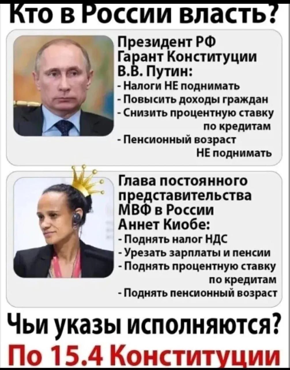 Кто в России власть? Президент РФ Гарант Конституции В.В. Путин: - Налоги НЕ поднимать - Повысить доходы граждан - Снизить процентную ставку по кредитам - Пенсионный возраст НЕ поднимать. Глава постоянного представительства МФД в России Аннет Киобе: - Поднять налог НДС - Урезать зарплаты и пенсии - Поднять процентную ставку по кредитам - Поднять пенсионный возраст. Чьи указЫ исполняются? По 15.4 Конституции