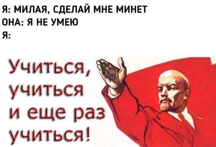 Я: МИЛАЯ, СДЕЛАЙ МНЕ МИНЕТ
ОНА: Я НЕ УМЕЮ
Я:
Учиться, учиться и еще раз учиться!