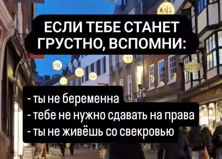 ЕСЛИ ТЕБЕ СТАНЕТ ГРУСТНО, ВСПОМНИ:
- ТЫ НЕ БЕРЕМЕННА
- ТЕБЕ НЕ НУЖНО сдавать на права
- ты не живёшь со свекровью