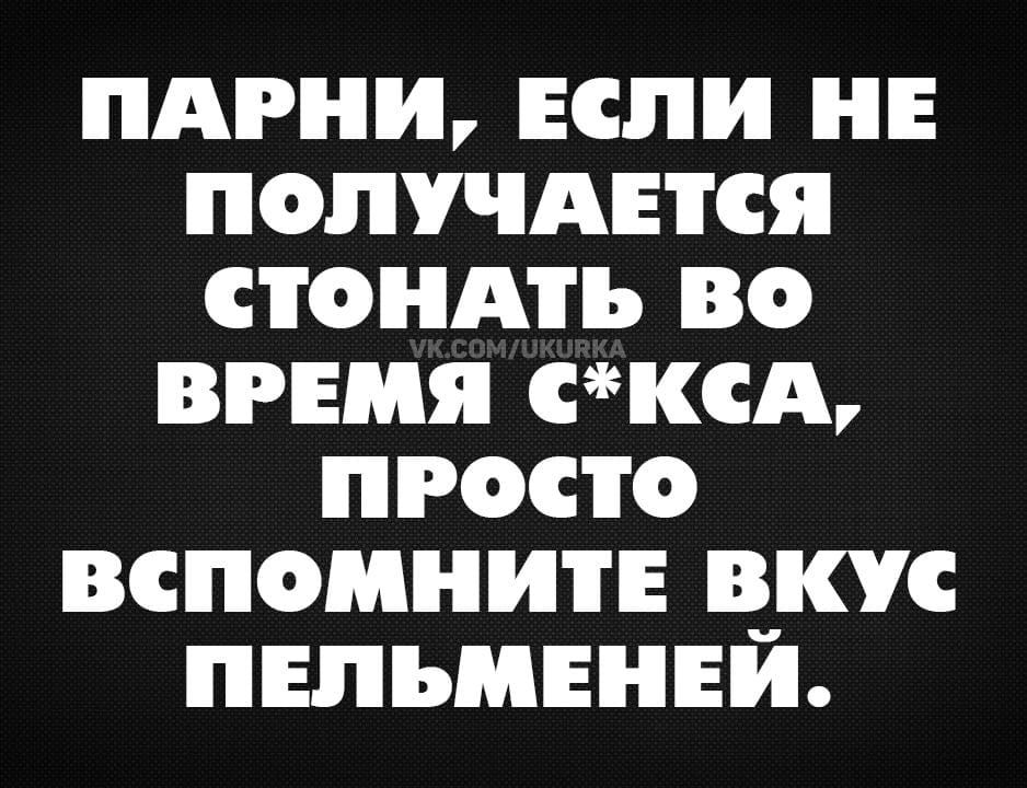 ПАРНИ, ЕСЛИ НЕ ПОЛУЧАЕТСЯ СТОНАТЬ ВО ВРЕМЯ СЕКСА, ПРОСТО ВСПОМНИТЕ ВКУС ПЕЛЬМЕНЕЙ.