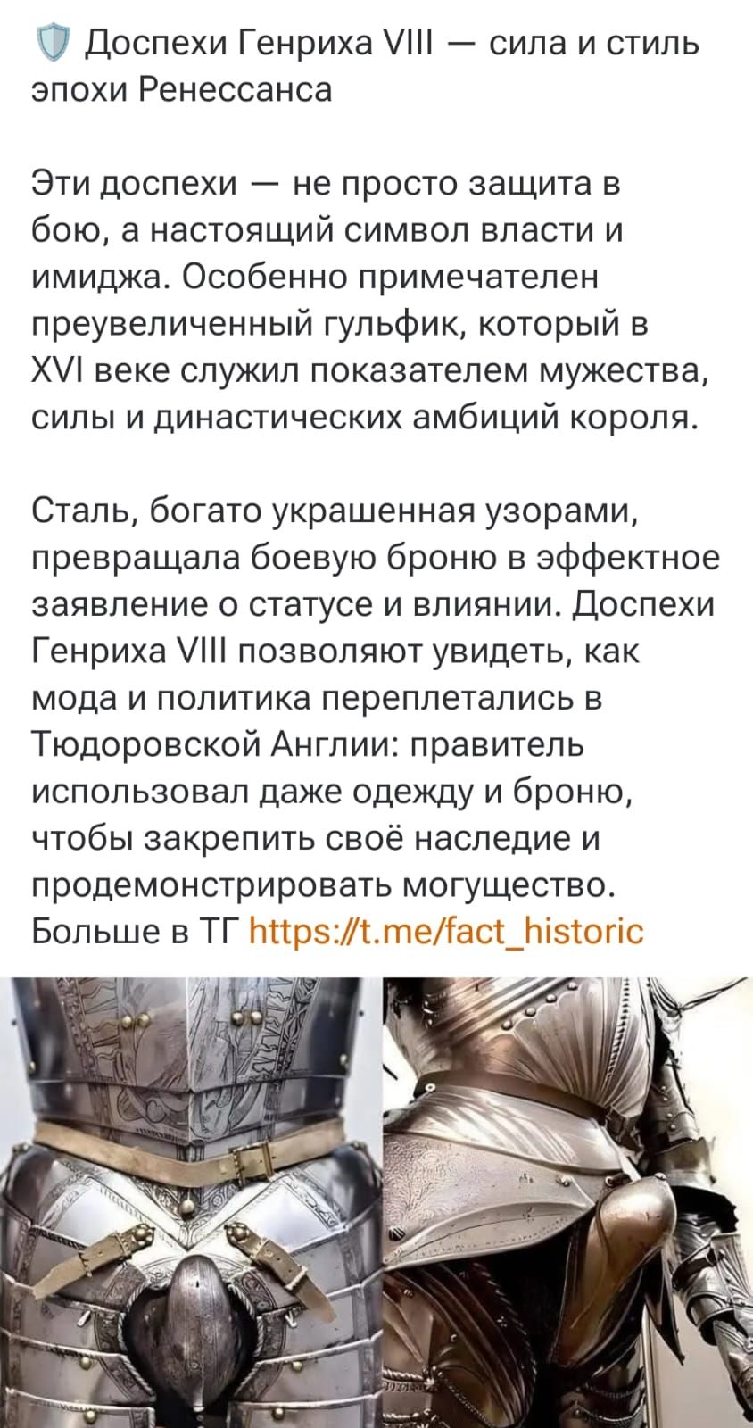 Доспехи Генриха VIII — сила и стиль эпохи Ренессанса

Эти доспехи — не просто защита в бою, а настоящий символ власти и имиджа. Особенно примечателен преувеличенный гульфик, который в XVI веке служил показателем мужества, силы и династических амбиций короля.

Сталь, богато украшенная узорами, превращала боевую броню в эффектное заявление о статусе и влиянии. Доспехи Генриха VIII позволяют увидеть, как мода и политика переплетались в тюдорской Англии: правитель использовал даже одежду и броню, чтобы закрепить своё наследие и продемонстрировать могущество. Больше в ТГ https://t.me/fact_historic
