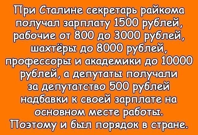 При Сталине секретарь райкома получал зарплату 1500 рублей, рабочие от 800 до 3000 рублей, шахтеры до 8000 рублей, профессоры и академики до 10000 рублей, а депутаты получали за депутатство 500 рублей надбавки к своей зарплате на основном месте работы. Поэтому и был порядок в стране.