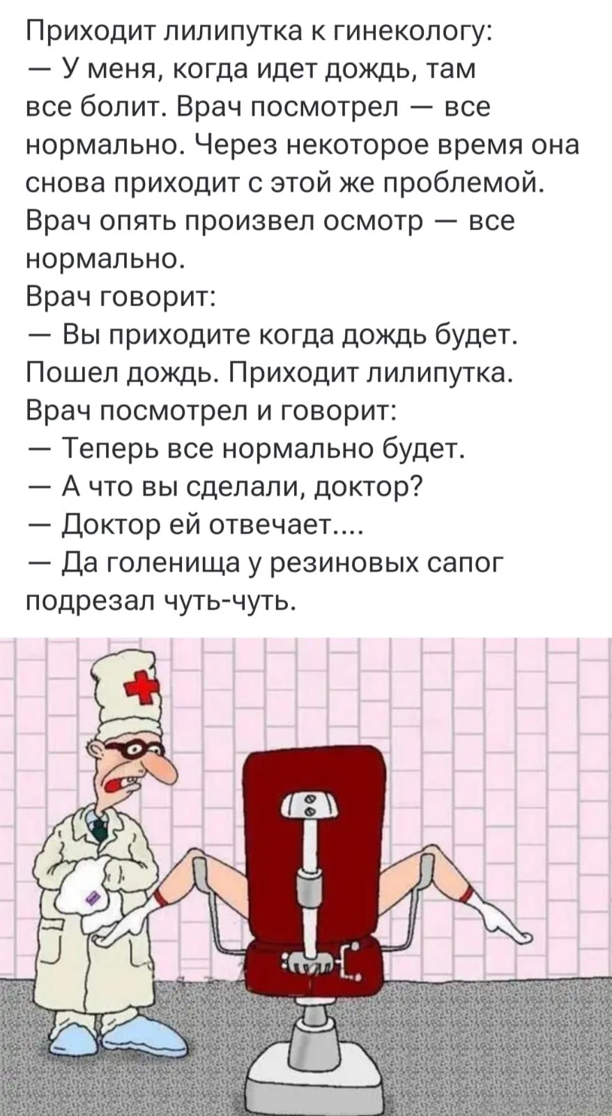 Приходит лилипутка к гинекологу: — у меня, когда идет дождь, там все болит. Врач посмотрел — все нормально. Через некоторое время она снова приходит с этой же проблемой. Врач опять произвел осмотр — все нормально. Врач говорит: — Вы приходите когда дождь будет. Пошел дождь. Приходит лилипутка. Врач посмотрел и говорит: — Теперь все нормально будет. — А что вы сделали, доктор? — Доктор ей отвечает… — Да голенища у резиновых сапог подрезал чуть-чуть.