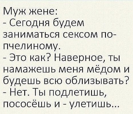 Муж жене:
- Сегодня будем заниматься сексом по-пчелиному.
- Это как? Наверное, ты намажешь меня мёдом и будешь всю облизывать?
- Нет. Ты подлетишь, пососёшь и - улетишь...