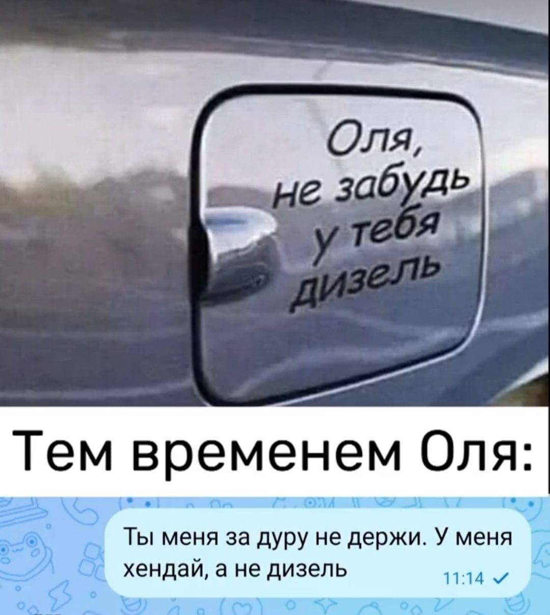 Оля, не забудь у тебя дизель
Тем временем Оля: Ты меня за дурку не держи. У меня хендэй, а не дизель