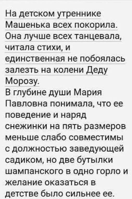На детском утреннике Машенька всех покорила. Она лучше всех танцевала, читала стихи, и единственная не побоялась залезть на колени Деду Морозу. В глубине души Мария Павловна понимала, что ее поведение и наряд снежинки на пять размеров меньше совместимы с должностью заведующей садиком, но две бутылки шампанского в одно горло и желание оказаться в детстве было сильнее ее.