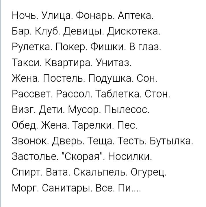 Ночь. Улица. Фонарь. Аптека. Бар. Клуб. Девицы. Дискотека. Рулетка. Покер. Фишки. В глаз. Такси. Квартира. Унитаз. Жена. Постель. Подушка. Сон. Рассвет. Рассол. Таблетка. Стон. Визг. Дети. Мусор. Пылесос. Обед. Жена. Тарелки. Пес. Звонок. Дверь. Теща. Тест. Бутылка. Застолье. 