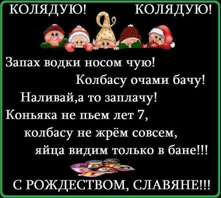 КОЛЯДУЮ! КОЛЯДУЮ! Запах водки носом чую! Колбасу очами бачу! Наливай, а то заплачу! Коньяка не пьем лет 7, колбасу не жрем совсем, яйца видим только в бане!!! С РОЖДЕСТВОМ, СЛАВЯНЕ!!!