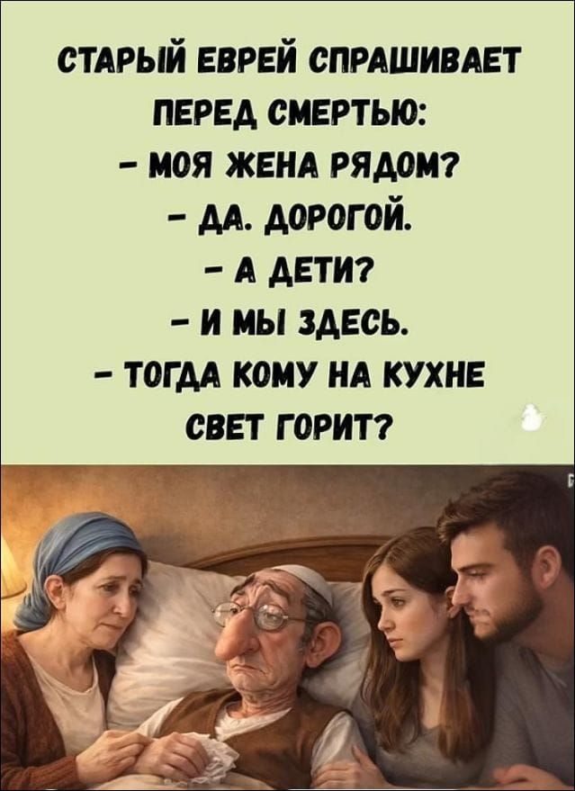 СТАРЫЙ ЕВРЕЙ СПРАШИВАЕТ ПЕРЕД СМЕРТЬЮ:
- МОЯ ЖЕНА РЯДОМ?
- ДА. ДОРОГОЙ.
- А ДЕТИ?
- И МЫ ЗДЕСЬ.
- ТОГДА КОМУ НА КУХНЕ СВЕТ ГОРИТ?