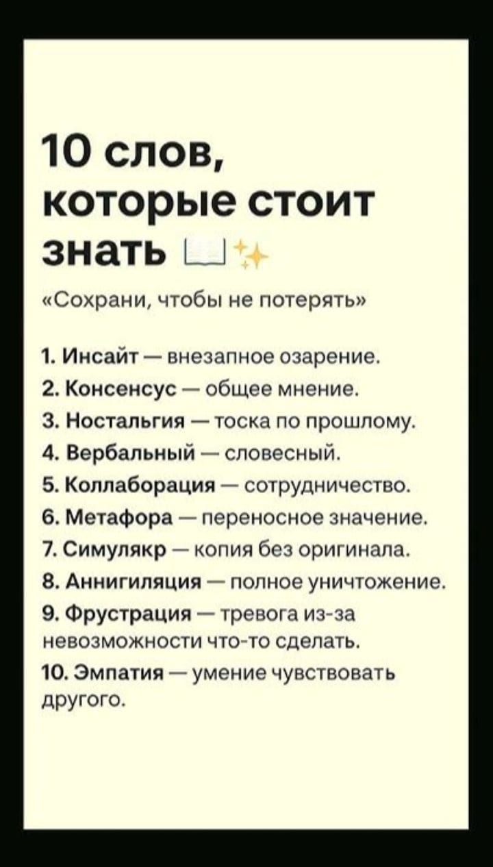 10 слов, которые стоит знать. «Сохрани, чтобы не потерять» 1. Инсайт — внезапное озарение. 2. Консенсус — общее мнение. 3. Ностальгия — тоска по прошлому. 4. Вербальный — словесный. 5. Коллаборация — сотрудничество. 6. Метафора — переносное значение. 7. Симулякр — копия без оригинала. 8. Аннигиляция — полное уничтожение. 9. Фрустрация — тревога из-за невозможности что-то сделать. 10. Эмпатия — умение чувствовать другого.