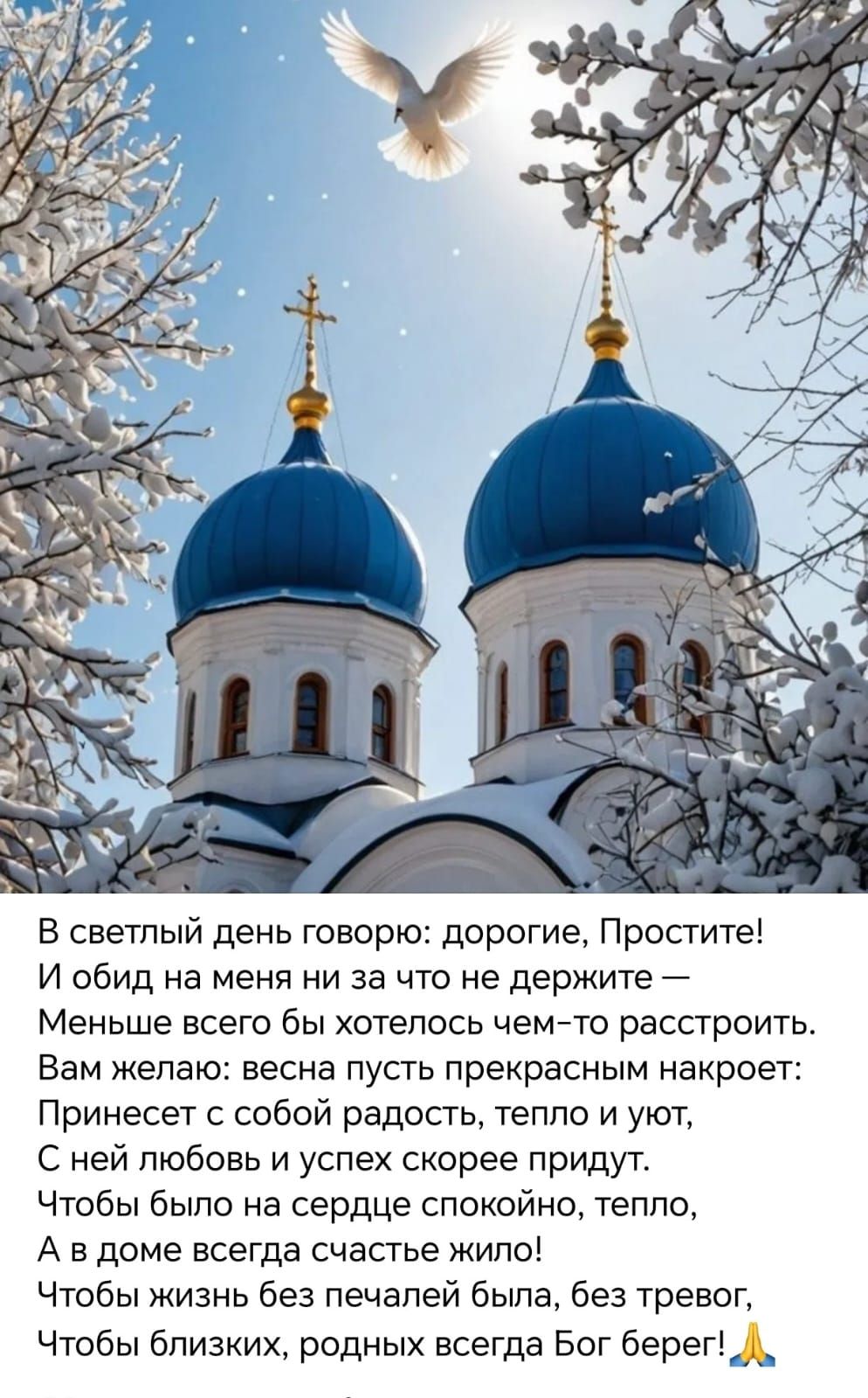В светлый день говорю: дорогие, Простите! И обид на меня ни за что не держите — Меньше всего бы хотелось чем-то расстроить. Вам желаю: весна пусть прекрасным накроет: Принесет с собой радость, тепло и уют, С ней любовь и успех скорее придут. Чтобы было на сердце спокойно, тепло, А в доме всегда счастье жили!