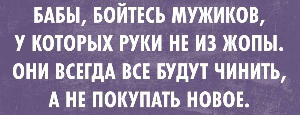 БАБЫ БОЙТЕСЬ МУЖИКОВ У КОТОРЫХ РУКИ НЕ ИЗ ЖОПЫ ОНИ ВСЕГДА ВСЕ БУДУТ ЧИНИТЬ А НЕ ПОКУПАТЬ НОВОЕ