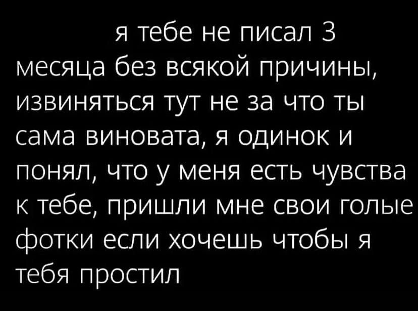 я тебе не писал 3 месяца без всякой причины извиняться тут не за что ты сама виновата я одинок и понял что у меня есть чувства к тебе пришли мне свои голые фотки если хочешь чтобы я тебя простил