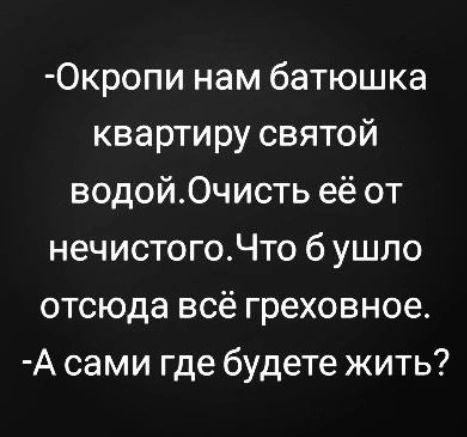 0кропи нам батюшка квартиру святой водой0чисть её от нечистогоЧто б ушло отсюда всё греховное А сами где будете жить