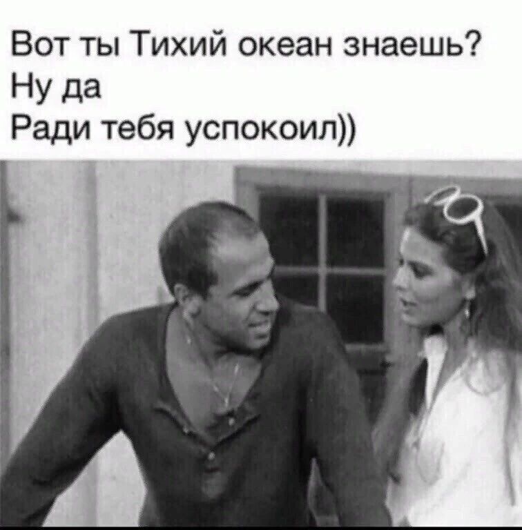 Вот ты Тихий океан знаешь Ну да Ради тебя успокоип
