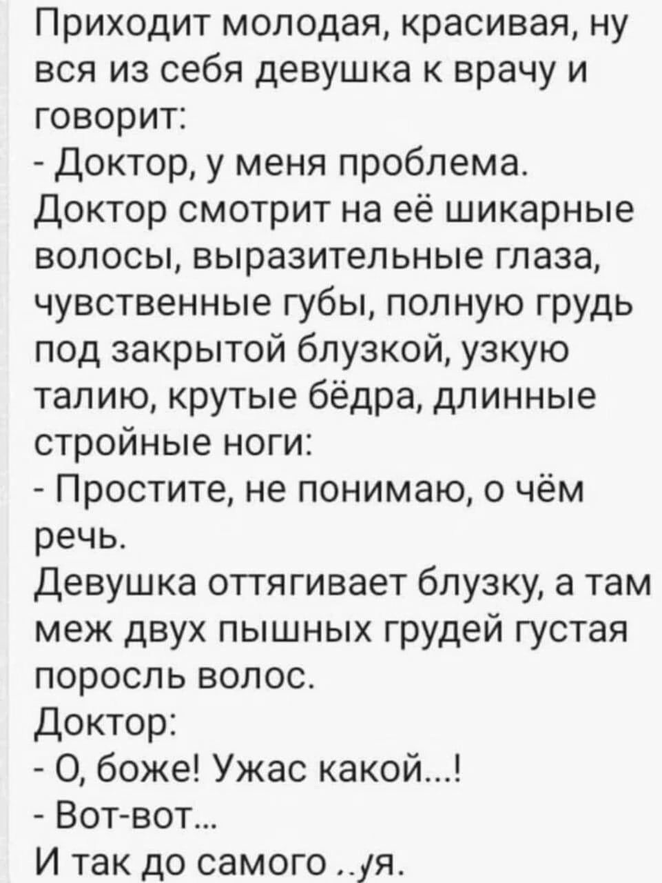 Приходит молодая красивая ну вся из себя девушка к врачу и говорит Доктор у меня проблема Доктор смотрит на её шикарные волосы выразительные глаза чувственные губы полную грудь под закрытой блузкой узкую талию крутые бёдра длинные стройные ноги Простите не понимаю о чём речь девушка оттягивает блузку а там меж двух пышных грудей густая поросль волос доктор О боже Ужас какой Вотвот И так до самого 
