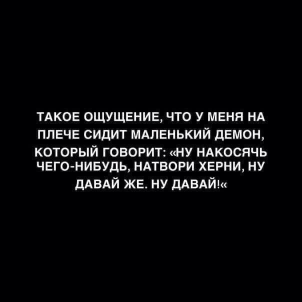 ТАКОЕ ОЩУЩЕНИЕ ЧТО У МЕНЯ НА ППЕЧЕ СИДИТ МАЛЕНЬКИЙ дЕМОН КОТОРЫЙ ГОВОРИТ НУ НАКОСЯЧЬ ЧЕГО НИБУДЬ НАТБОРИ ХЕРНИ НУ дАВАЙ ЖЕ НУ дАВАЙ