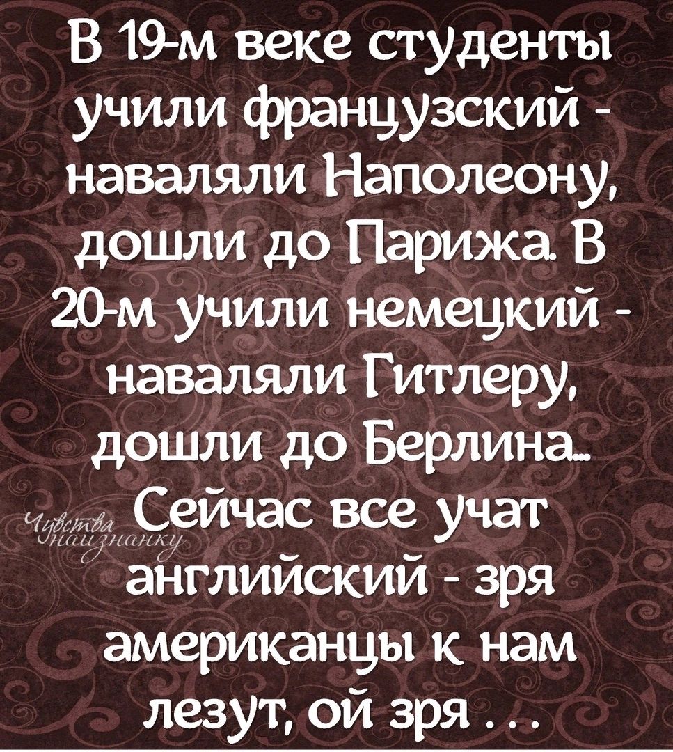 В 19м веке студенты учили французский наваляли Наполеону дошли до Парижа В 20м учили немецкий наваляли Гитлеру дошли до Берлина 1С9Йчас все Учаг аНглийский зря американцы к нам лезут ой зря