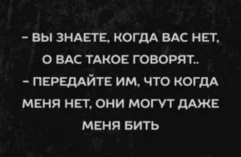 вы ЗНАЕГЕ КОГДА ВАС НЕТ О ВАС ТАКОЕ ГОВОРЯГ ПЕРЕДАЙТЕ ИМ ЧТО КОГДА МЕНЯ НЕТ ОНИ МОГУТ ДАЖЕ МЕНЯ БИТЬ