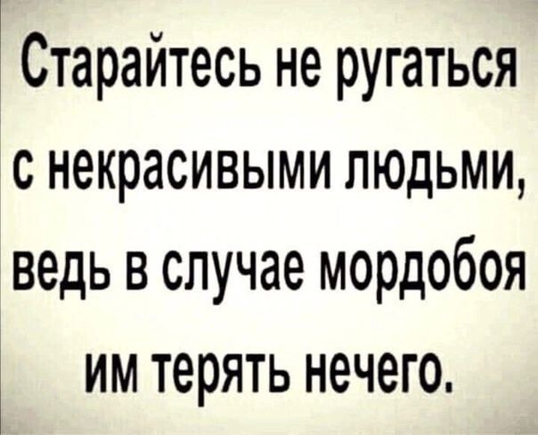 Стараитесь не ругаться с некрасивыми людьми ведь в случае мордобоя ИМ ТЕРЯТЬ нечего