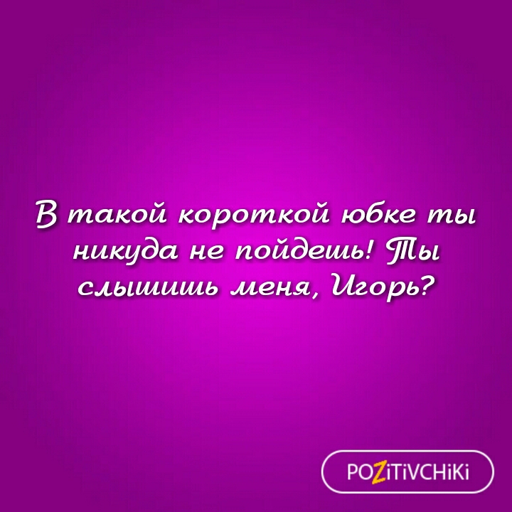 В такой короткой юбке ты никуда не пойдешь ты слышишь меня Игорь Р02іТіСНіКі
