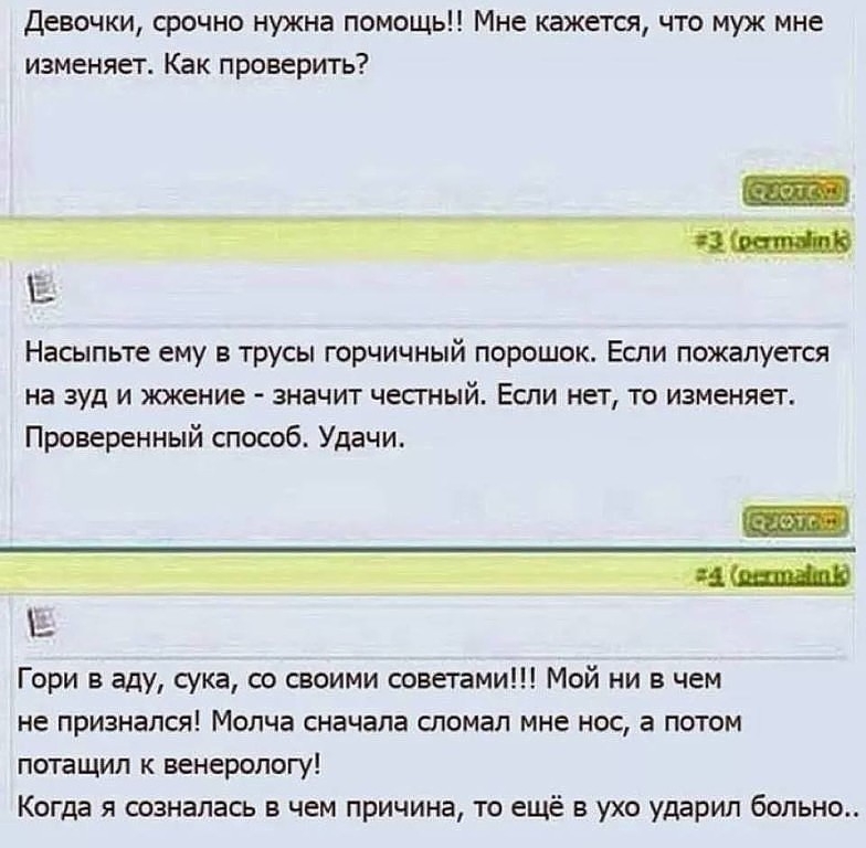 Девочки срочно нужна помощь Мне кажется что муж мне изменяет Как проверить Насыпьте ему в трусы горчичный порошок Если пожалуется на зуд и жжение значит чесгный Если нет то изменяет Проверенный способ Удачи Гори в аду сука со своими советами Мой ни в чем не признался Молча сначала сломал мне нос а потом потащил к венерологу Когда я созналась в чем причина то ещё в ухо ударил больно