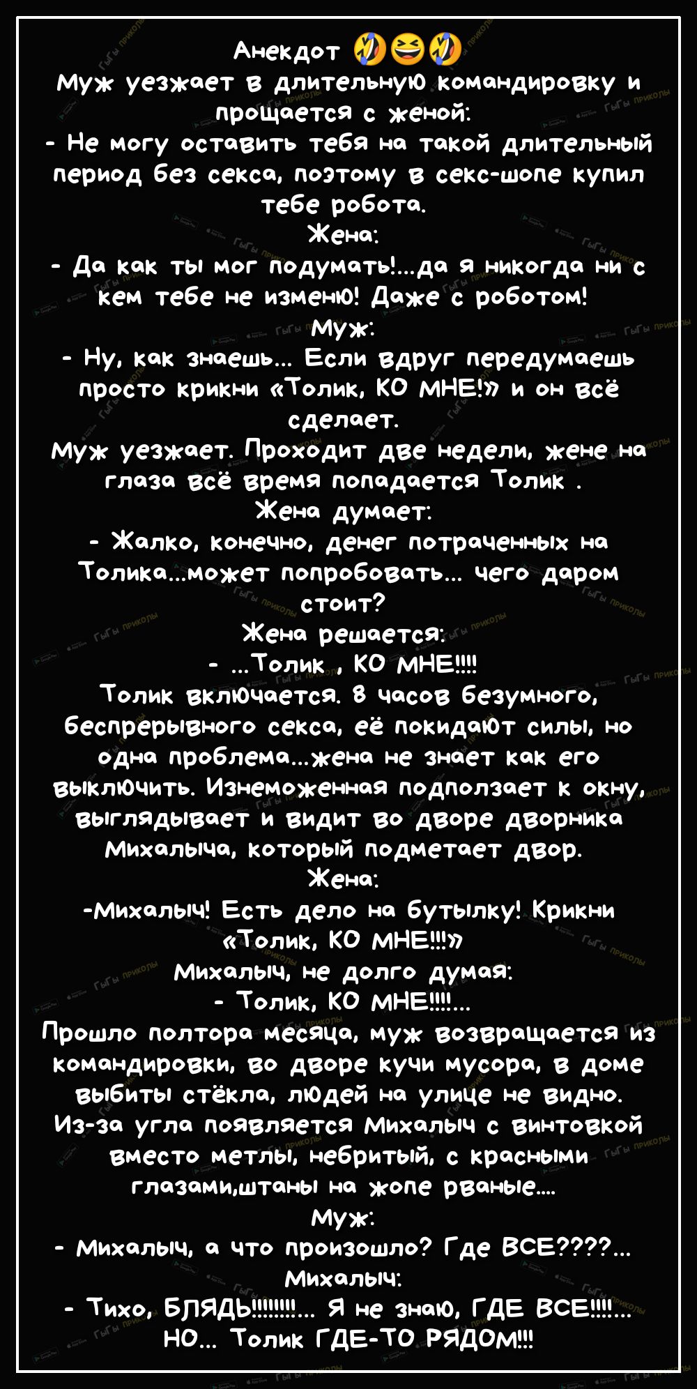 Анекдот Муж уезжает В длительную командировку и прощается с женой Не могу оставить тебя на такой длительный период без секса поэтому в секс шопе купил тебе робота Жена Да как ты мог подуматьда я никогда ни с кем тебе не изменЮ даже с роботом Муж Ну как знаешь Если вдруг передумаешь просто крикни Толик КО МНЕ и он всё сделает Муж уезжает Проходит две недели кене на глаза всё время попадается Толик 