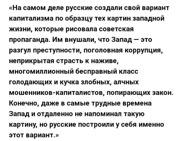 На самом деле русские создали свой вариант капитализма по образцу тех картин западной жизни которые рисовала советская пропаганда Им внушали что Запад это разгул преступности поголовная коррупция неприкрытая страсть к наживе многомиллионный бесправный класс голодающих и кучка злобных алчных мошенников капиталистов попирающих закон Конечно даже в самые трудные времена Запад и отдаленно не напоминал