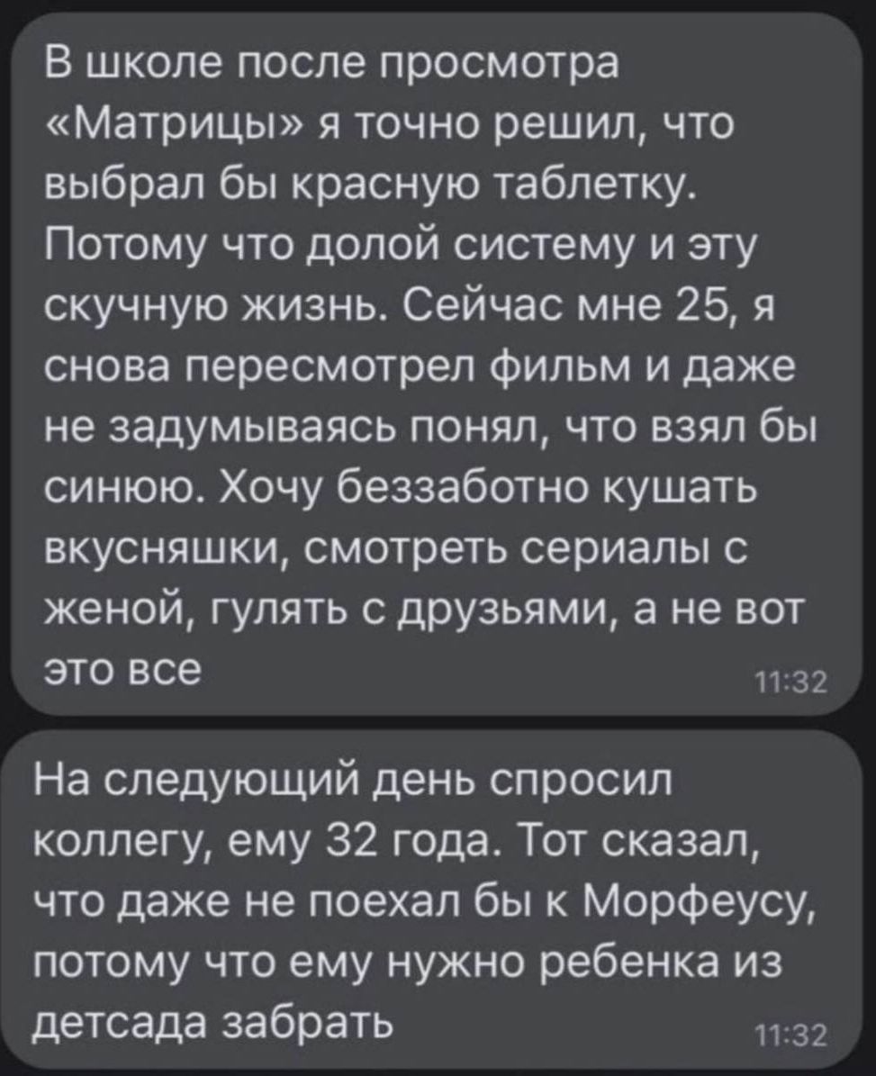 В школе после просмотра Матрицы я точно решил что выбрал бы красную таблетку Потому что долой систему и эту скучную жизнь Сейчас мне 25 я снова пересмотрел Фильм и даже не задумываясь понял что взял бы синюю Хочу беззаботно кушать вкусняшки смотреть сериалы с женой гулять с друзьями а не вот это все 32 На следующий день спросил коллегу ему 32 года Тот сказал что даже не поехал бы к Морфеусу потому