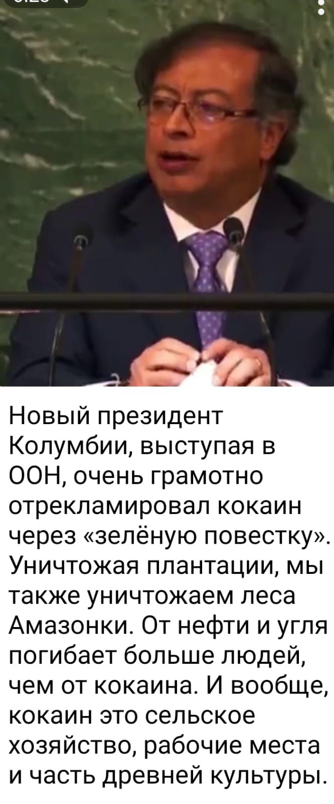 Новый президент Колумбии выступая в ООН очень грамотно отрекламировал кокаин через зелёную повестку Уничтожая плантации мы также уничтожаем леса Амазонки От нефти и угля погибает больше людей чем от кокаина И вообще кокаин это сельское хозяйство рабочие места и часть древней культуры