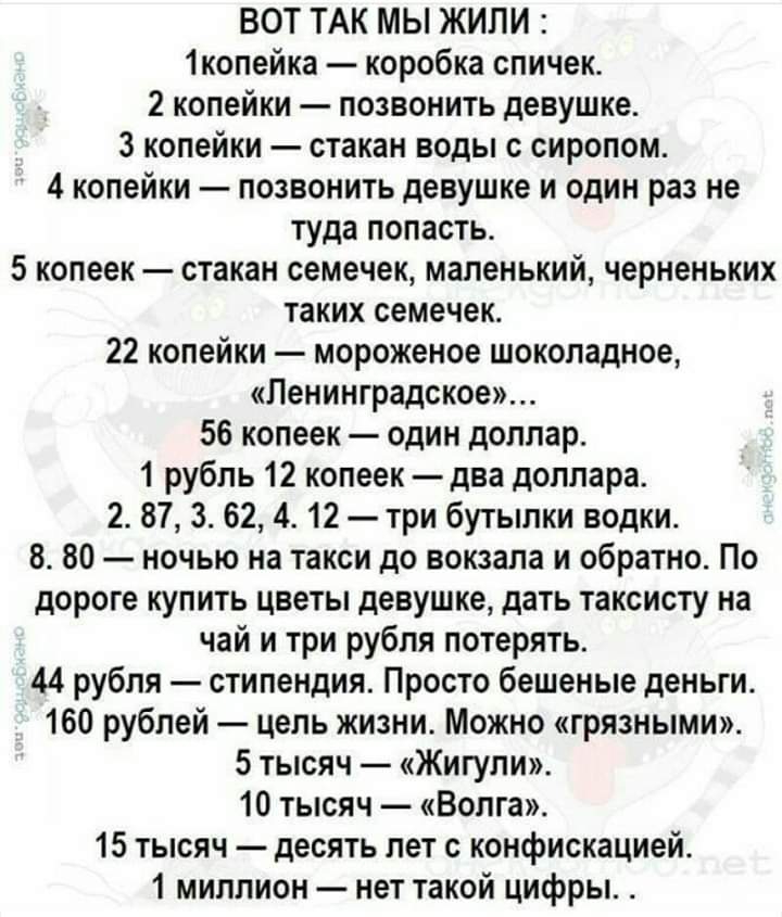 ВОТ ТАК мы ЖИЛИ 1копейка коробка спичек 2 копейки позвонить девушке 3 копейки стакан воды с сиропом 4 копейки позвонить девушке и один раз не туда попасть 5 копеек стакан семечек маленький черненьких таких семечек 22 копейки мороженое шоколадное Ленинградское 56 копеек один доллар 1 рубль 12 копеек два доллара 2 87 3 62 4 12 три бутылки водки 8 80 ночью на такси до вокзала и обратно По дороге купи