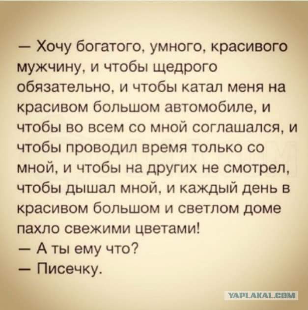 Хочу богатого умного красиво мужчину и чтобы щедрого обязательно и чтобы катал меня на красивом большом автомобиле и чтобы во всем со мной соглашался и чтобы проводил время только со мной и чтобы на других не смотрел чтобы дышал мной и каждый день в красивом большом и светлом доме пахло свежими цветами А ты ему что Писечку ищдкдщи