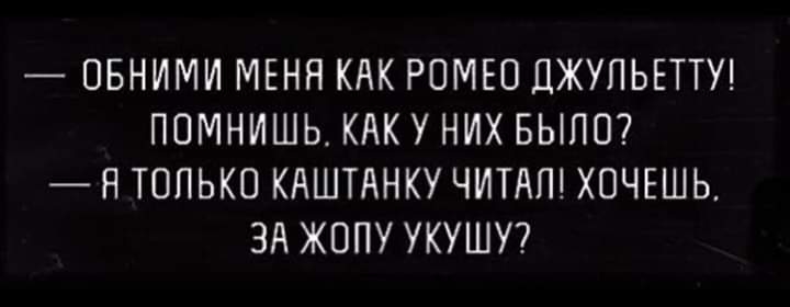 ОБНИМИ МЕНЯ КАК РОМЕО ДЖУПЬЕТТУ ПОМНИШЬ КАК У НИХ БЫЛО Я ТОПЬКО КАШТАНКУ ЧИТАП ХОЧЕШЬ ЗА ЖОПУ УКУШУ