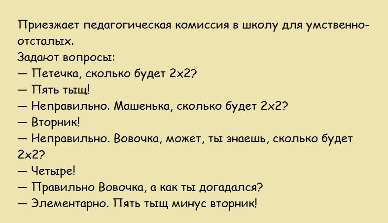Приезжает педагогическая комиссия в школу для умственно отсталы Задают вопросы Петечка сколько будет 2х2 Пять тыщ Неправильно Машенька сколько будет 2х2 Вторник Неправильно Вовочка может ты знаешь сколько будет 2х2 Четыре Правильно Вовочка а как ты догадался Элементарно Пять тыщ минус вторник