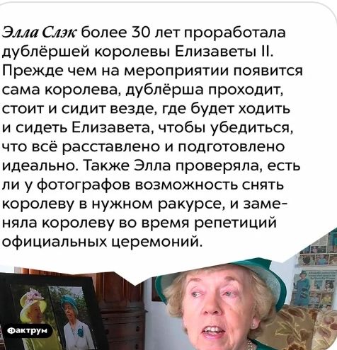 Эми Слэк более 30 лет проработала дублёршей королевы Елизаветы Прежде чем на мероприятии появится сама королева дублёрша проходит СГОИТ И СИДИТ везде где будет ХОДИТЬ и сидеть Елизавета чтобы убедиться ЧТО ВСЁ расставлено И ПОДГОТОВЛеНО идеально Также Элла проверяла есть ли у фотографов возможность снять королеву в нужном ракурсе и заме няла королеву во время репетиций официальных церемоний А