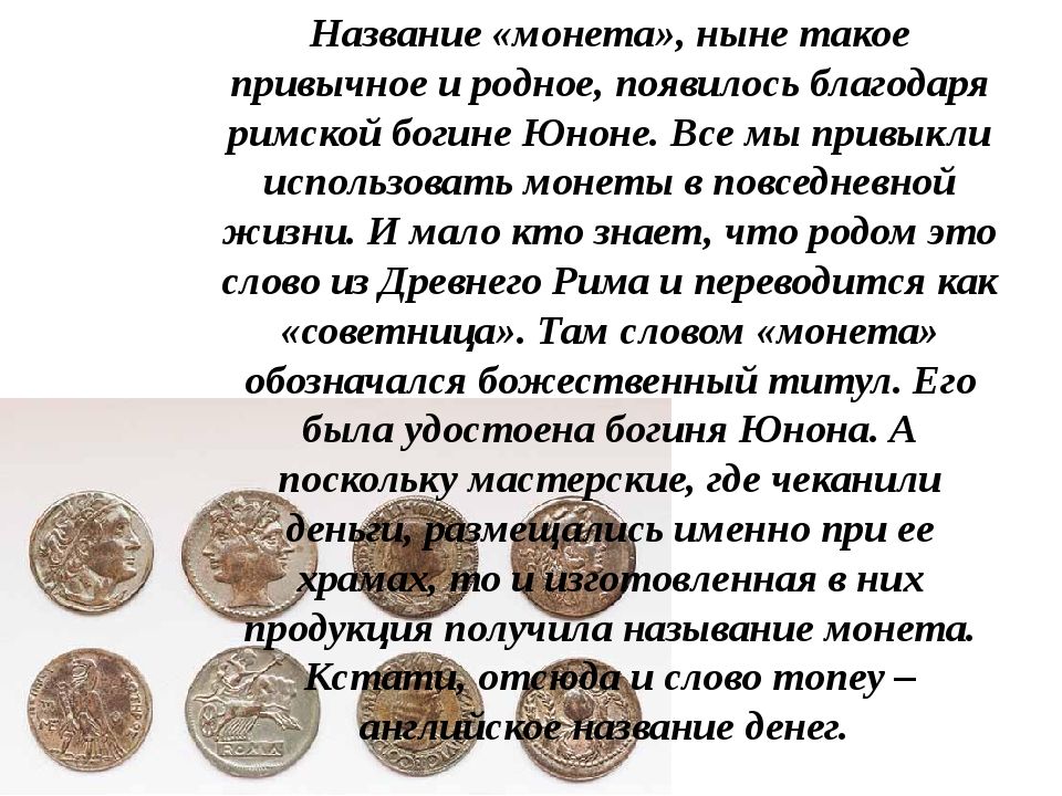 Название монета ныне такое привычное и родное появилось благодаря римской богине Юноне Все мы привыкли использовать монеты в повседневной жизни И мало кто знает что родом это слово из Древнего Рима и переводится как советница Там словом монета обозначался божественный титул Его была удостоена богиня Юнона А _ масте ские где чеканили ь именно при ее с о овленная в них одукция получила называние мон