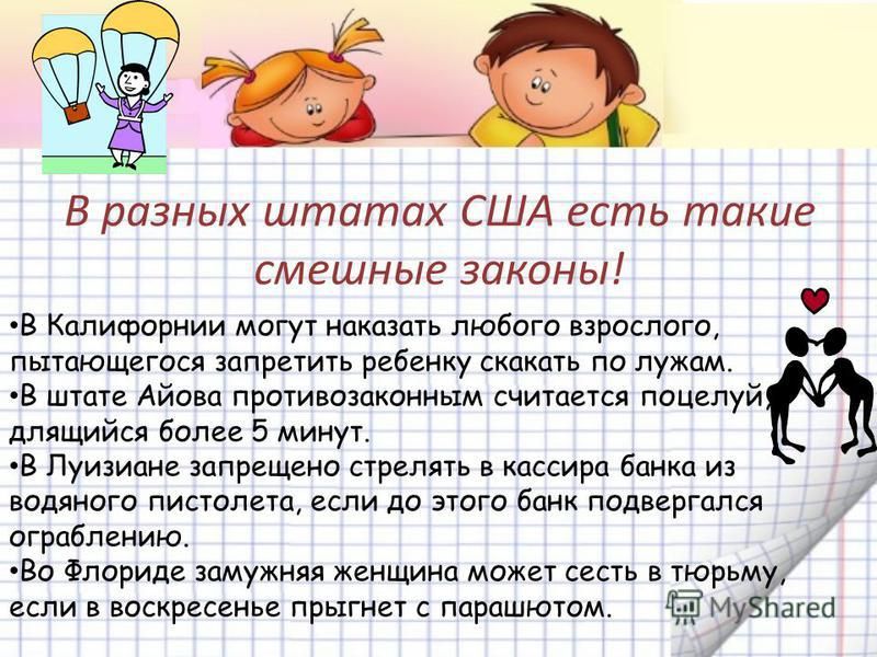 В разных штатах США есть такие смешные ЗОКОНЫ В Калифорнии могут наказать любого взрослого пытающегося запретить ребенку скакать по лужам В штате Айова противозаконным считается поцелуй длящийся более 5 минут В Луизиане запрещено стрелять в кассира банка из водяного пистолета если до этого банк подвергался ограблению ВО Флориде замужняя женщина может сесть в тюрьму если в воскресенье прыгнет с пар