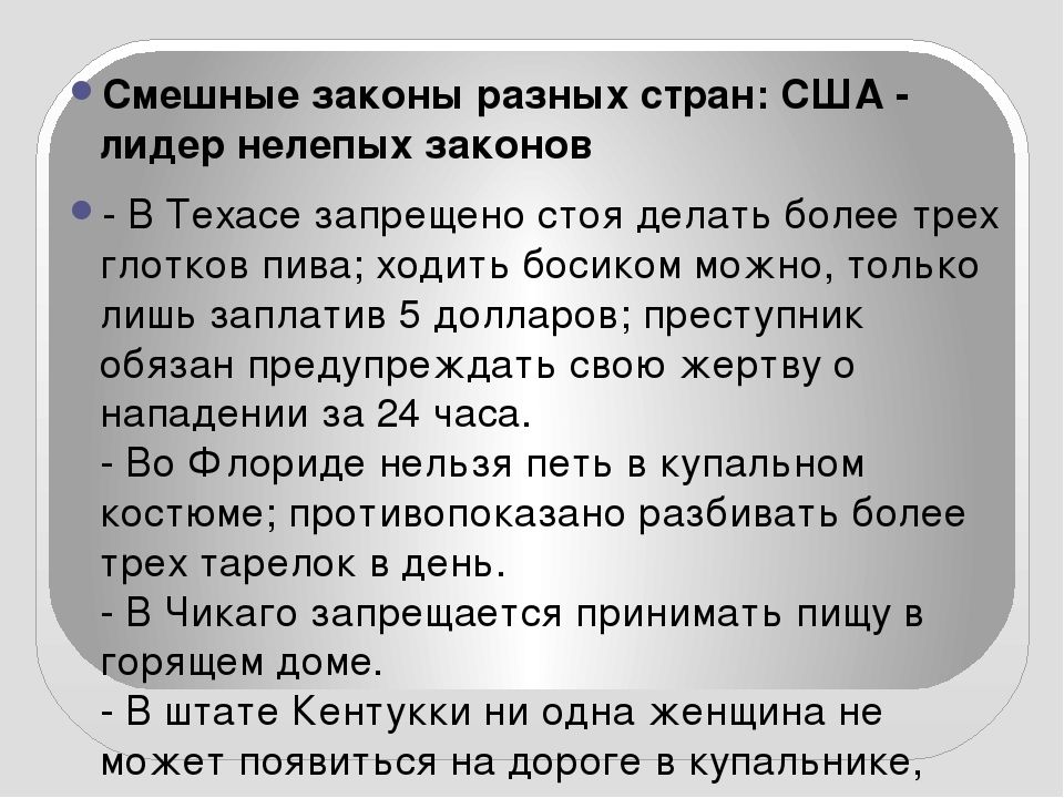 Смешные законы разных стран США лидер нелепых законов 0 В Техасе запрещено стоя делать более трех глотков пива ходить босиком можно только лишь заплатив 5 долларов преступник обязан предупреждать свою жертву о нападении за 24 часа Во Флориде нельзя петь в купальном костюме противопоказано разбивать более трех тарелок в день В Чикаго запрещается принимать пищу в горящем доме В штате Кентукки ни одн