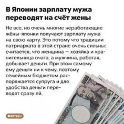 В Японии зарплату мужа переводят на счёт жены Не все но очень многие неработающие жёны японки получают зарплату мужа на свою карту Это потому что традиции патриархата в этой стране очень сильны считается что женщина хозяйка и хра нительница очага а мужчина работая добывает деньги При этом самому ему деньги ни к чему поэтому семейным бюджетом рас поряжается супруга и для удобства деньги пере водят 