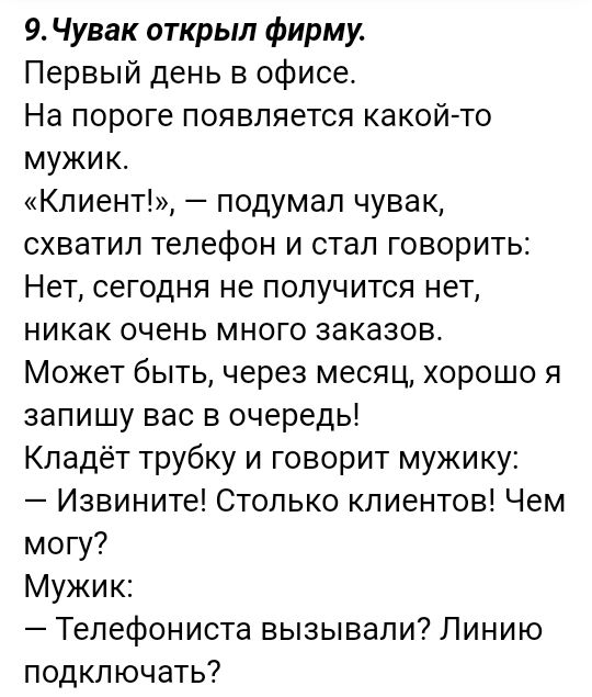 9 Чувак открыл фирму Первый день в офисе На пороге появляется какой то мужик Клиент подумал чувак схватил телефон и стал говорить Нет сегодня не получится нет никак очень много заказов Может быть через месяц хорошо я запишу вас в очередь Кладёт трубку и говорит мужику Извините Столько клиентов Чем могу Мужик Телефониста вызывали Линию подключать